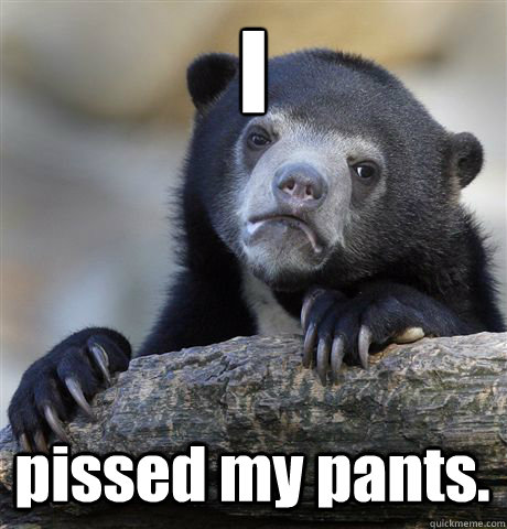 I 
 pissed my pants.  Confession Bear