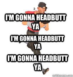 I'M GONNA HEADBUTT YA I'M GONNA HEADBUTT YA I'M GONNA HEADBUTT YA  