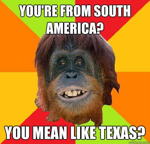 You're from South America? You mean like Texas?  Culturally Oblivious Orangutan