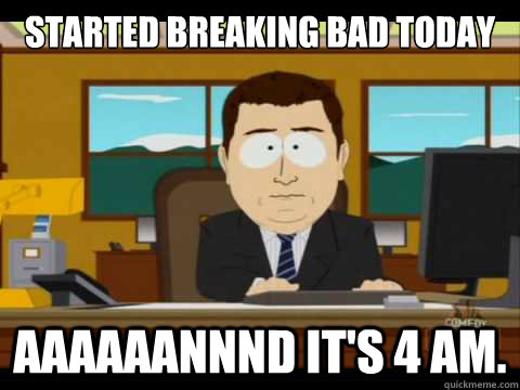 started breaking bad today Aaaaaannnd it's 4 AM. - started breaking bad today Aaaaaannnd it's 4 AM.  Aaand its gone