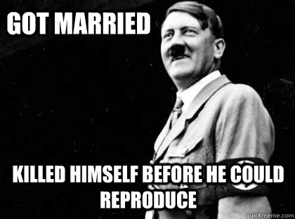 Got married killed himself before he could reproduce  Good guy hitler