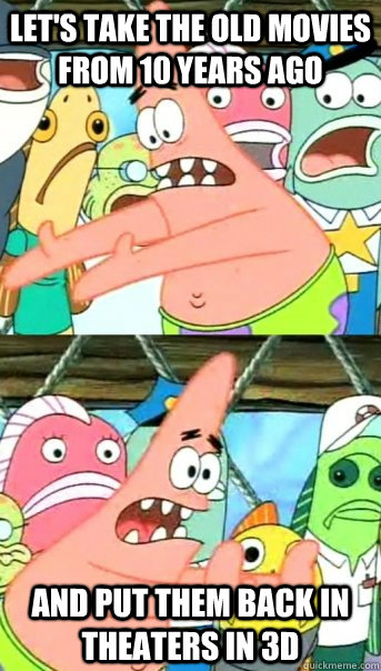 Let's take the old movies from 10 years ago And put them back in theaters in 3D  Push it somewhere else Patrick