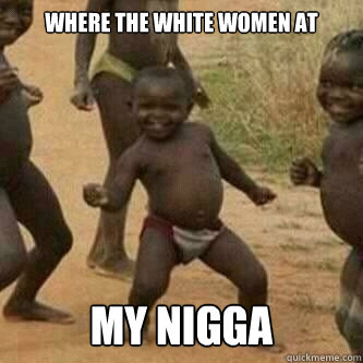where the white women at  my nigga  Its friday niggas