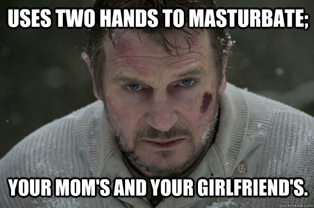 Uses two hands to masturbate; Your mom's and your girlfriend's.  Liam Neeson Wolf Puncher