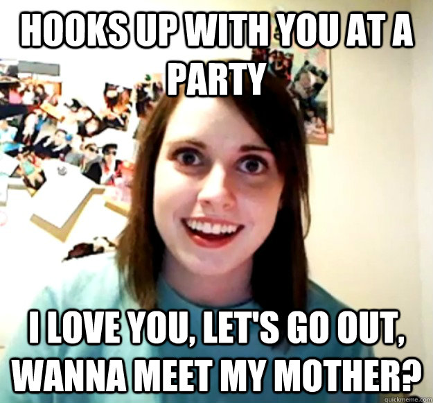 Hooks up with you at a party I love you, let's go out, wanna meet my mother?  Overly Attached Girlfriend