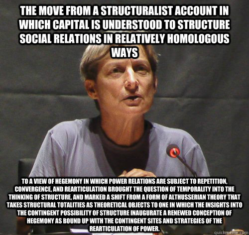 The move from a structuralist account in which capital is understood to structure social relations in relatively homologous ways to a view of hegemony in which power relations are subject to repetition, convergence, and rearticulation brought the question - The move from a structuralist account in which capital is understood to structure social relations in relatively homologous ways to a view of hegemony in which power relations are subject to repetition, convergence, and rearticulation brought the question Judith Butler