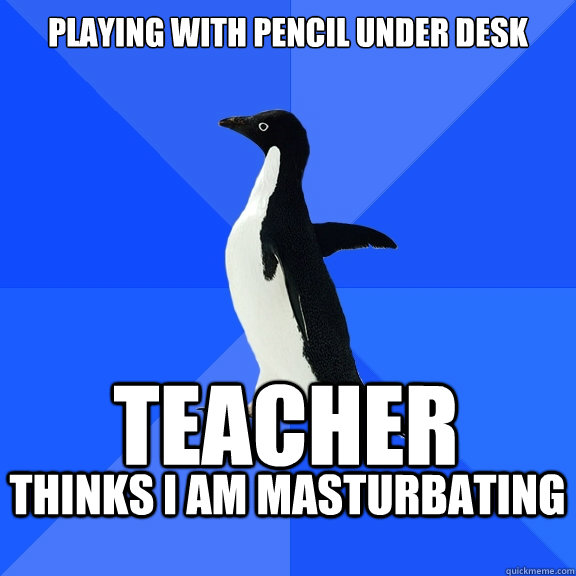 PLAYING WITH PENCIL under desk
 TEacher  thinks I am Masturbating   Socially Awkward Penguin