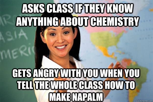 asks class if they know anything about chemistry  gets angry with you when you tell the whole class how to make napalm  - asks class if they know anything about chemistry  gets angry with you when you tell the whole class how to make napalm   Unhelpful High School Teacher