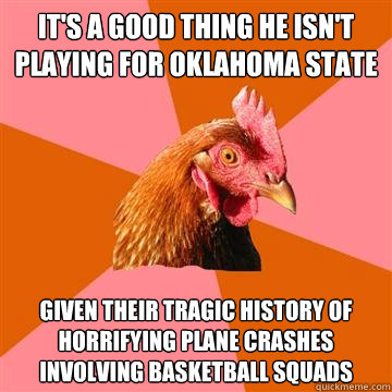 It's a good thing he isn't playing for Oklahoma State given their tragic history of horrifying plane crashes involving basketball squads   Anti-Joke Chicken