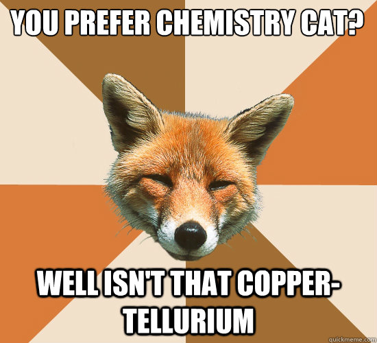 You prefer Chemistry Cat? Well isn't that Copper- Tellurium  Condescending Fox