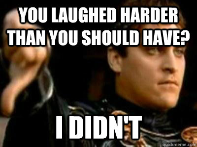 You laughed harder than you should have? I didn't  Downvoting Roman