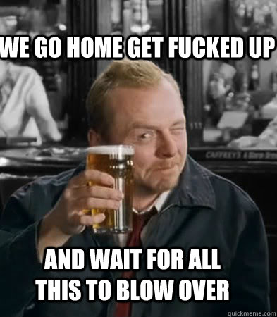 We go home get fucked up and wait for all this to blow over  Shaun of The Dead