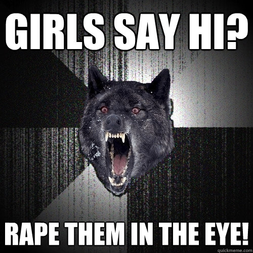 girls say hi? rape them in the eye!  Insanity Wolf