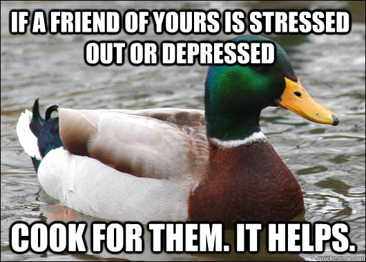 If a friend of yours is stressed out or depressed Cook for them. It helps.   Actual Advice Mallard