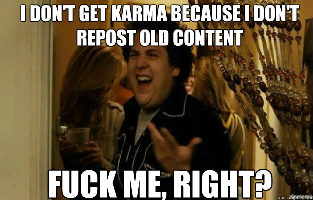 I don't get karma because I don't
repost old content FUCK ME, RIGHT?  fuck me right