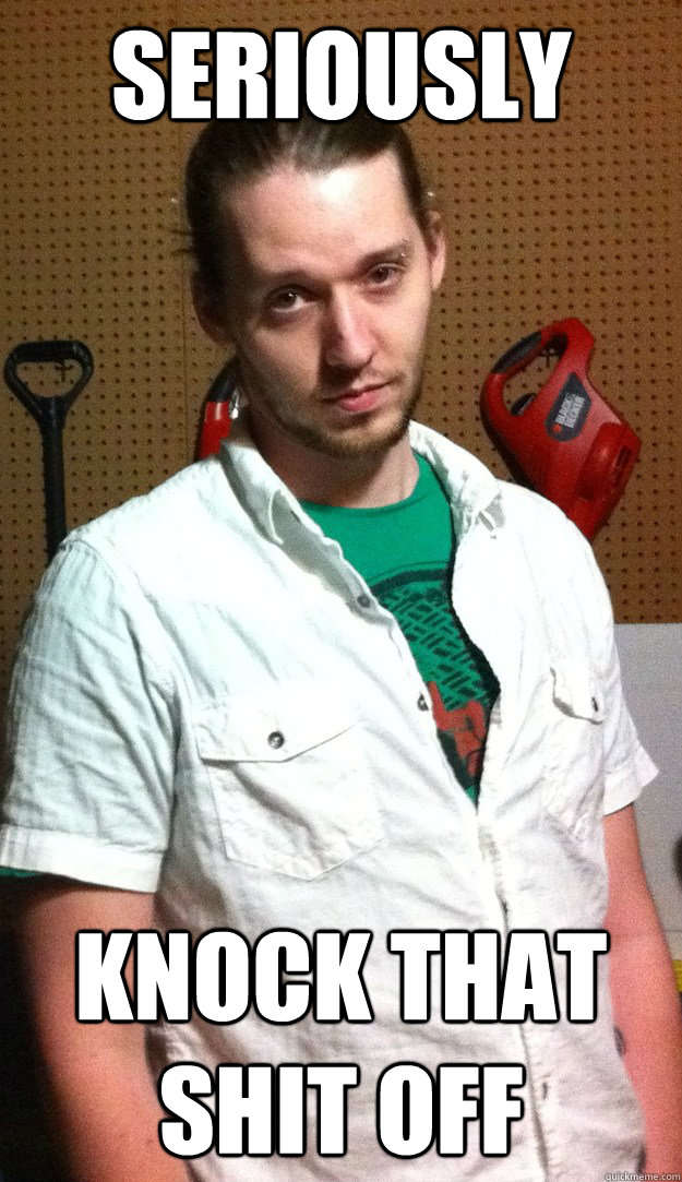 seriously knock that shit off - seriously knock that shit off  Mark the meme hater