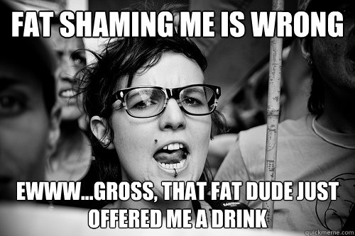 Fat shaming me is wrong Ewww...gross, that fat dude just offered me a drink  Hypocrite Feminist
