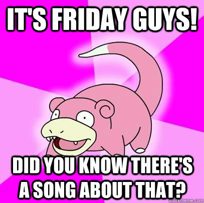 It's friday guys! Did you know there's a song about that?  Slowpoke