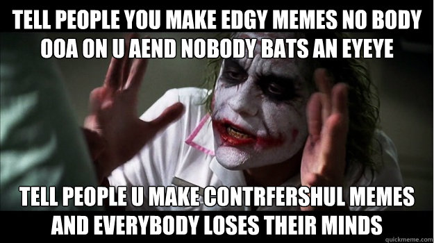 Tell people you make edgy memes no body ooa on u aend nobody bats an eyeye Tell people u make contrfershul memes AND EVERYBODY LOSES THEIR MINDS - Tell people you make edgy memes no body ooa on u aend nobody bats an eyeye Tell people u make contrfershul memes AND EVERYBODY LOSES THEIR MINDS  Joker Mind Loss