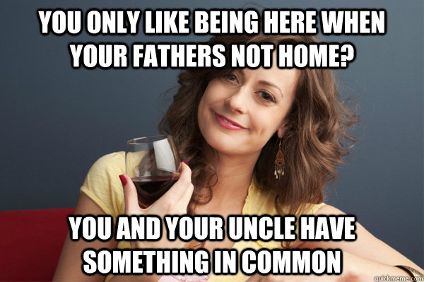You only like being here when your fathers not home? You and your uncle have something in common  Forever Resentful Mother