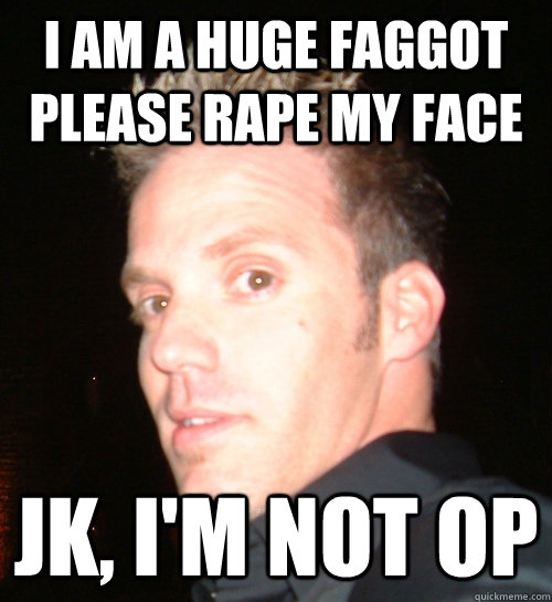 I am a huge faggot please rape my face jk, i'm not op  