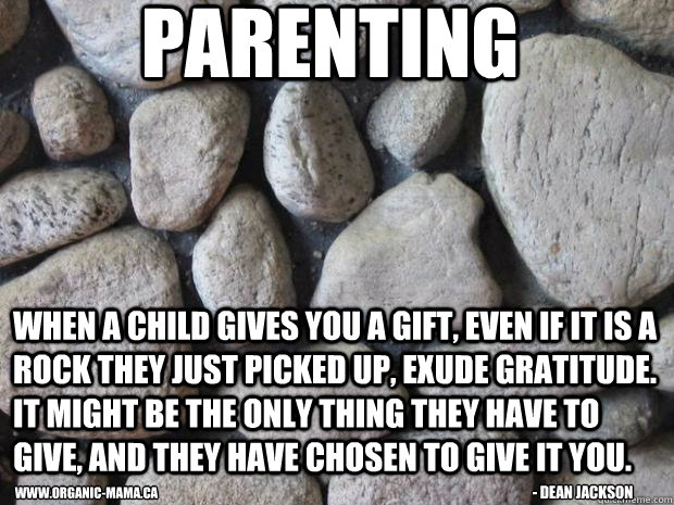 Parenting When a child gives you a gift, even if it is a rock they just picked up, exude gratitude. It might be the only thing they have to give, and they have chosen to give it you. - Dean Jackson www.organic-mama.ca  Parenting