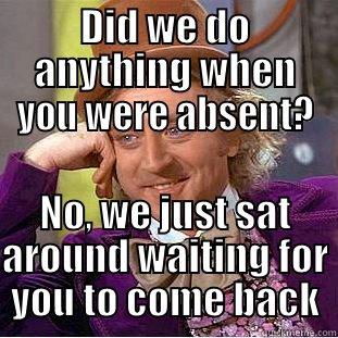 DID WE DO ANYTHING WHEN YOU WERE ABSENT? NO, WE JUST SAT AROUND WAITING FOR YOU TO COME BACK Condescending Wonka
