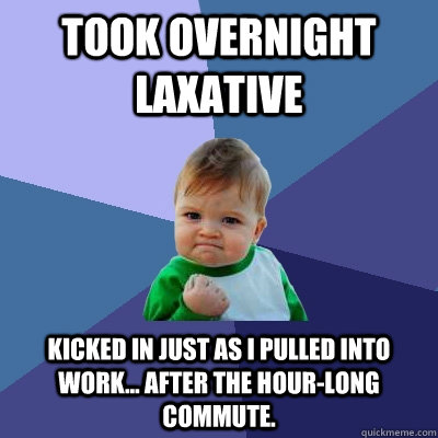 Took overnight laxative kicked in just as I pulled into work... after the hour-long commute. - Took overnight laxative kicked in just as I pulled into work... after the hour-long commute.  Success Kid
