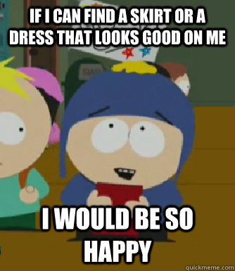 If I can find a skirt or a dress that looks good on me I would be so happy  Craig - I would be so happy