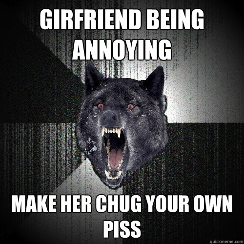 GIRFRIEND BEING ANNOYING MAKE HER CHUG YOUR OWN PISS  Insanity Wolf