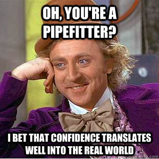 Oh, you're a pipefitter? I bet that confidence translates well into the real world  Condescending Wonka
