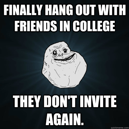 finally hang out with friends in college They don't invite again.  Forever Alone