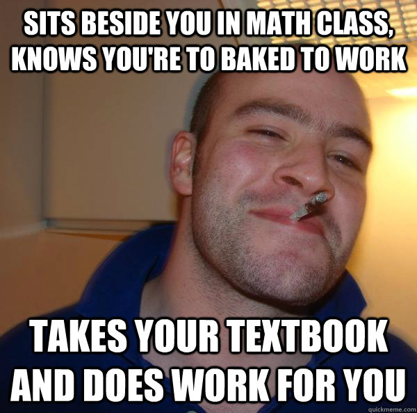 sits beside you in math class, knows you're to baked to work takes your textbook and does work for you - sits beside you in math class, knows you're to baked to work takes your textbook and does work for you  Misc