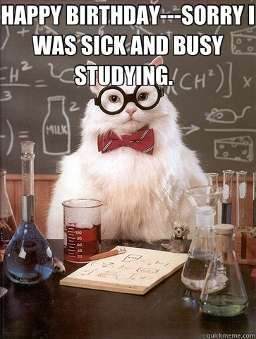 HAPPY BIRTHDAY---SORRY I WAS SICK AND BUSY STUDYING.    - HAPPY BIRTHDAY---SORRY I WAS SICK AND BUSY STUDYING.     Chemistry Cat