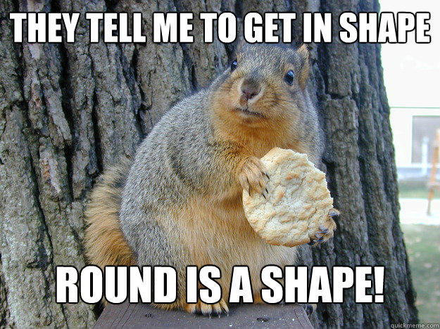 They tell me to get in shape Round is a shape!  