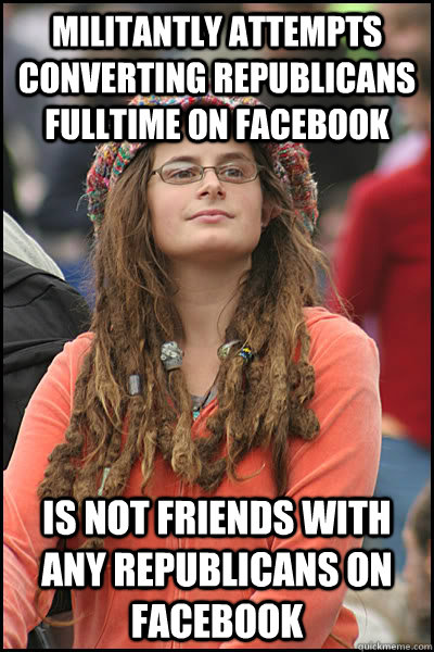 militantly attempts Converting republicans fulltime on facebook  is not friends with any republicans on facebook - militantly attempts Converting republicans fulltime on facebook  is not friends with any republicans on facebook  College Liberal