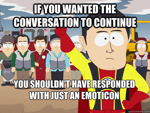 if you wanted the conversation to continue you shouldn't have responded with just an emoticon  Captain Hindsight