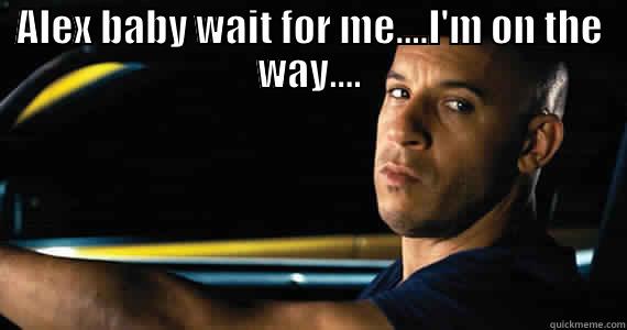ALEX BABY WAIT FOR ME....I'M ON THE WAY....  Misc