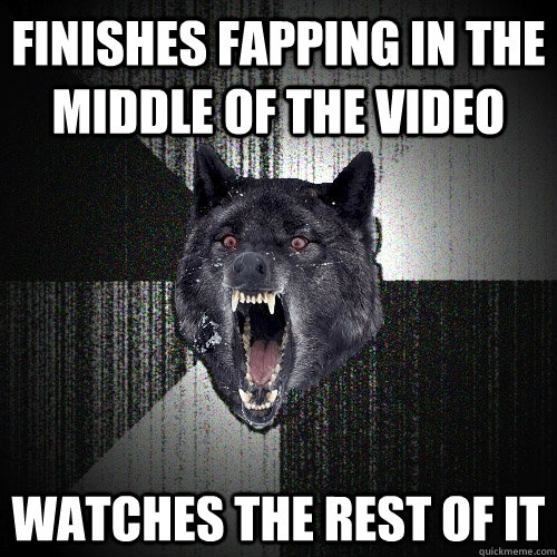 finishes fapping in the middle of the video  watches the rest of it  Insanity Wolf