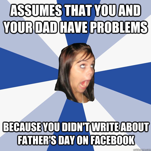 Assumes that you and your dad have problems Because you didn't write about Father's Day on Facebook  Annoying Facebook Girl