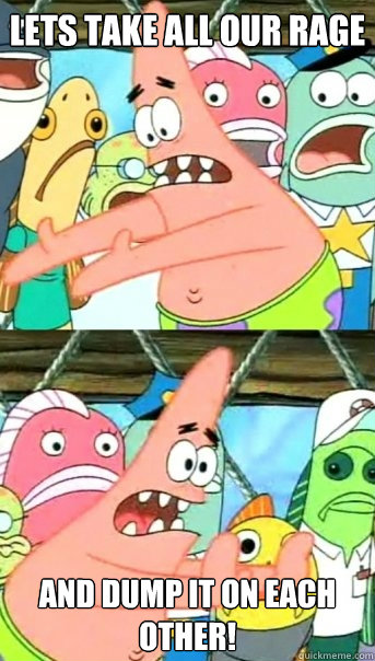 Lets take all OUR RAGE and DUMP IT ON EACH OTHER!  Push it somewhere else Patrick