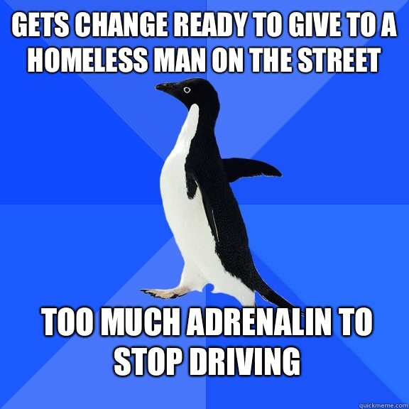 Gets change ready to give to a homeless man on the street Too much adrenalin to stop driving  Socially Awkward Penguin