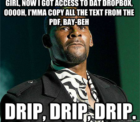 girl, now i got access to dat dropbox, ooooh, i'mma copy all the text from the pdf, bay-beh DRIP, DRIP, DRIP.   R Kelly piss