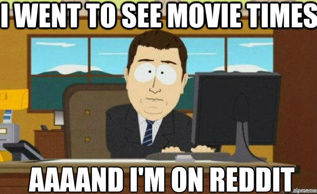 i went to see movie times AAAAND i'm on reddit  aaaand its gone