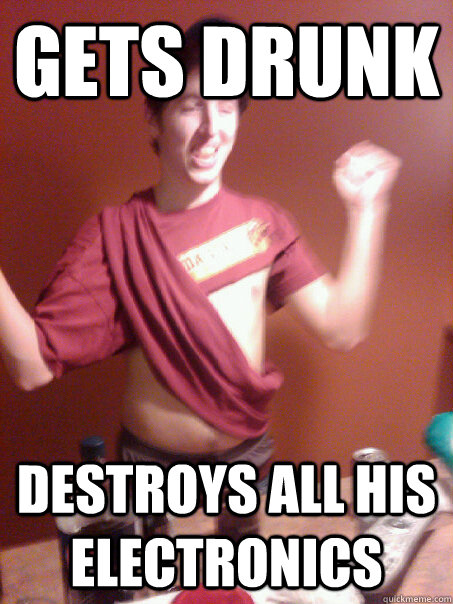 Gets Drunk Destroys all his electronics  