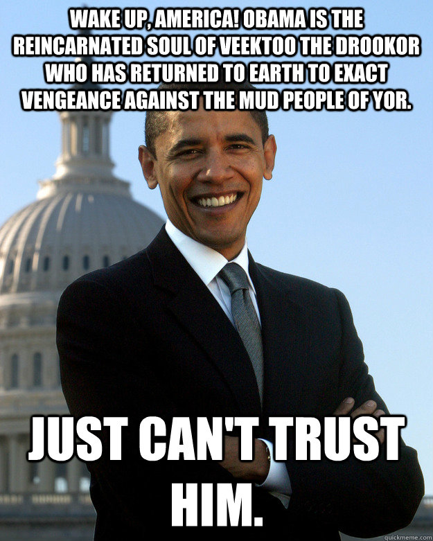 Wake up, America! Obama is the reincarnated soul of Veektoo the Drookor who has returned to Earth to exact vengeance against the mud people of Yor. Just can't trust him. - Wake up, America! Obama is the reincarnated soul of Veektoo the Drookor who has returned to Earth to exact vengeance against the mud people of Yor. Just can't trust him.  Fair Obama
