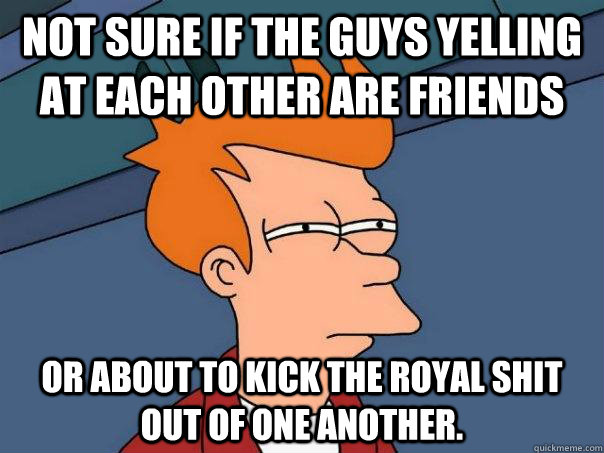 Not sure if the guys yelling at each other are friends Or about to kick the royal shit out of one another.  Futurama Fry