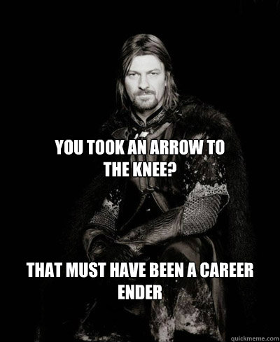 You took an arrow to 
the knee? That must have been a career ender  