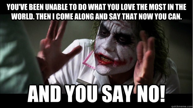 You've been unable to do what you love the most in the world. Then i come along and say that now you can.  And you say no!  Joker Mind Loss