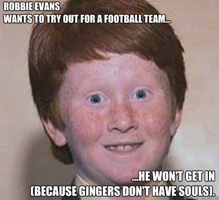 Robbie Evans
wants to try out for a football team... ...he won't get in
(because gingers don't have souls). - Robbie Evans
wants to try out for a football team... ...he won't get in
(because gingers don't have souls).  Over Confident Ginger